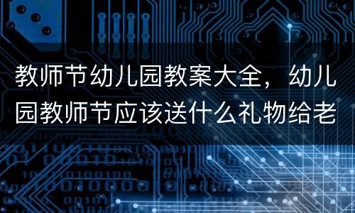 教师节幼儿园教案大全，幼儿园教师节应该送什么礼物给老师