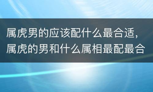 属虎男的应该配什么最合适，属虎的男和什么属相最配最合适呢