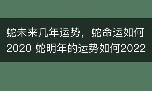 蛇未来几年运势，蛇命运如何2020 蛇明年的运势如何2022