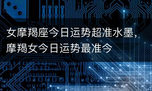 女摩羯座今日运势超准水墨，摩羯女今日运势最准今