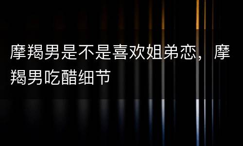 摩羯男是不是喜欢姐弟恋，摩羯男吃醋细节
