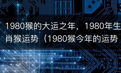 1980猴的大运之年，1980年生肖猴运势（1980猴今年的运势）