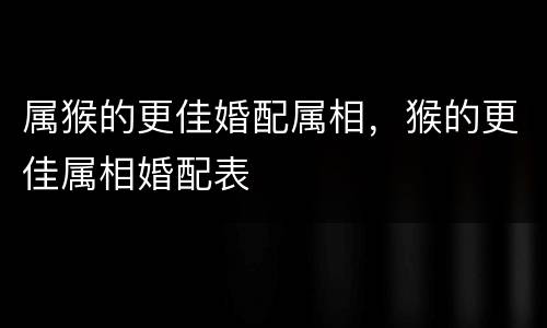属猴的更佳婚配属相，猴的更佳属相婚配表