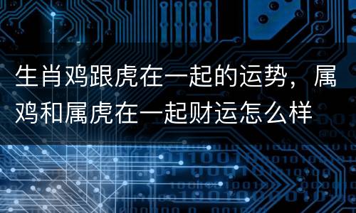 生肖鸡跟虎在一起的运势，属鸡和属虎在一起财运怎么样