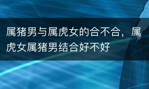 属猪男与属虎女的合不合，属虎女属猪男结合好不好