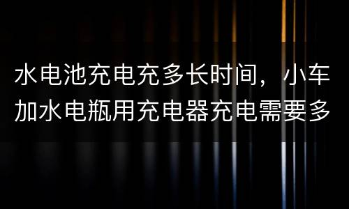 水电池充电充多长时间，小车加水电瓶用充电器充电需要多长时间？