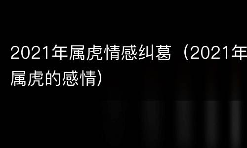 2021年属虎情感纠葛（2021年属虎的感情）