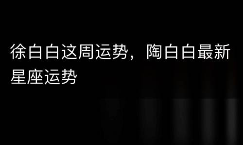 徐白白这周运势，陶白白最新星座运势