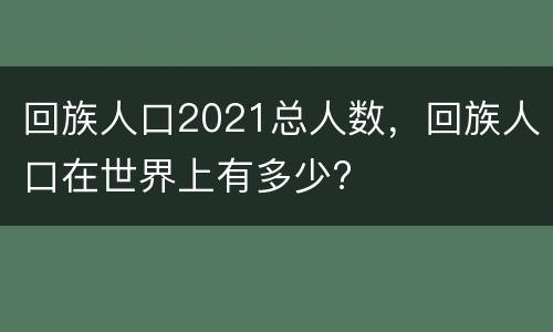 回族人口2021总人数，回族人口在世界上有多少?