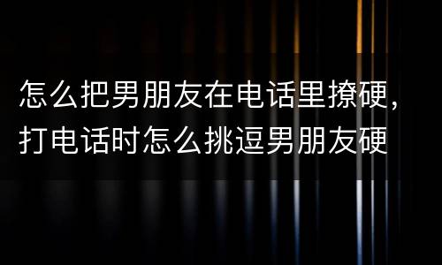 怎么把男朋友在电话里撩硬，打电话时怎么挑逗男朋友硬