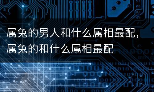 属兔的男人和什么属相最配，属兔的和什么属相最配