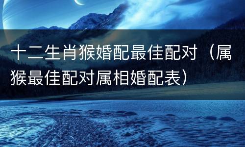 十二生肖猴婚配最佳配对（属猴最佳配对属相婚配表）