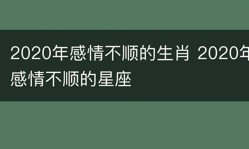 2020年感情不顺的生肖 2020年感情不顺的星座