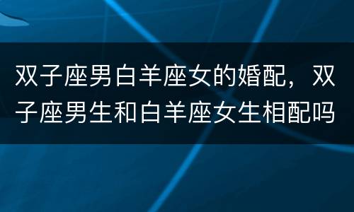 双子座男白羊座女的婚配，双子座男生和白羊座女生相配吗？