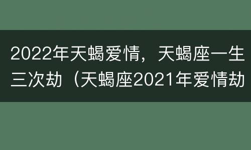 2022年天蝎爱情，天蝎座一生三次劫（天蝎座2021年爱情劫）