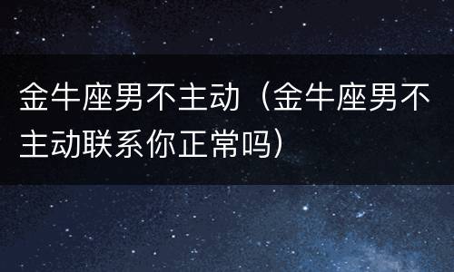 金牛座男不主动（金牛座男不主动联系你正常吗）
