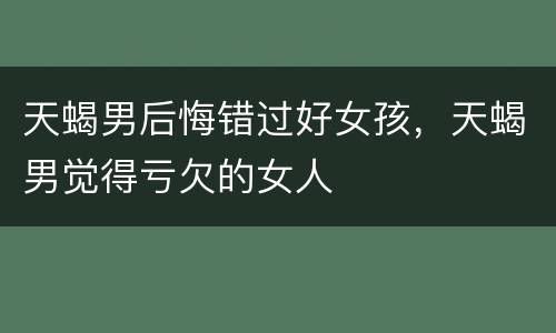 天蝎男后悔错过好女孩，天蝎男觉得亏欠的女人