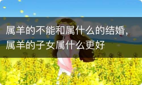 属羊的不能和属什么的结婚，属羊的子女属什么更好
