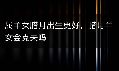 属羊女腊月出生更好，腊月羊女会克夫吗