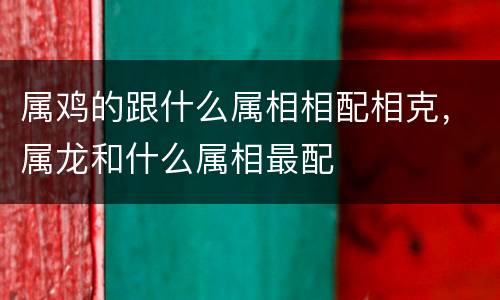 属鸡的跟什么属相相配相克，属龙和什么属相最配