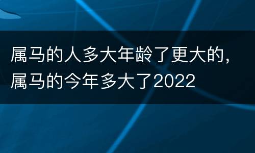 属马的人多大年龄了更大的，属马的今年多大了2022