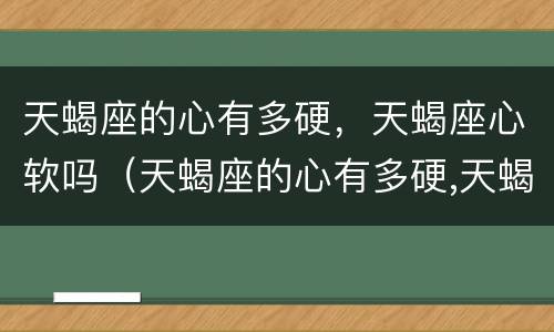 天蝎座的心有多硬，天蝎座心软吗（天蝎座的心有多硬,天蝎座心软吗为什么）