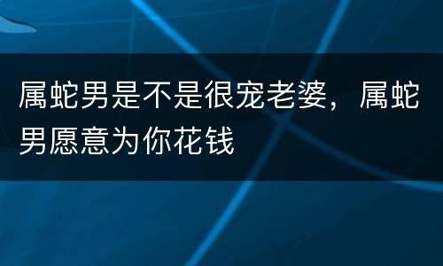 属蛇男是不是很宠老婆，属蛇男愿意为你花钱