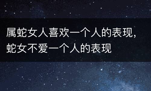 属蛇女人喜欢一个人的表现，蛇女不爱一个人的表现