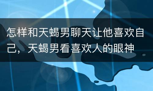怎样和天蝎男聊天让他喜欢自己，天蝎男看喜欢人的眼神