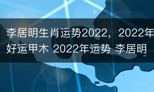 李居明生肖运势2022，2022年好运甲木 2022年运势 李居明