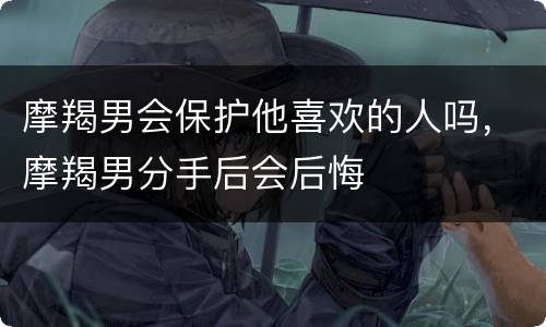 摩羯男会保护他喜欢的人吗，摩羯男分手后会后悔