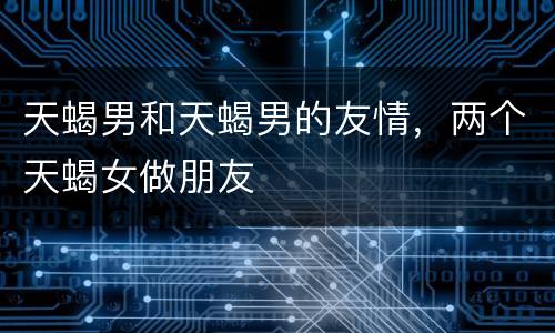 天蝎男和天蝎男的友情，两个天蝎女做朋友