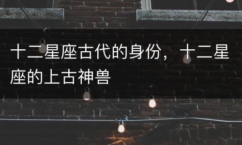 十二星座古代的身份，十二星座的上古神兽