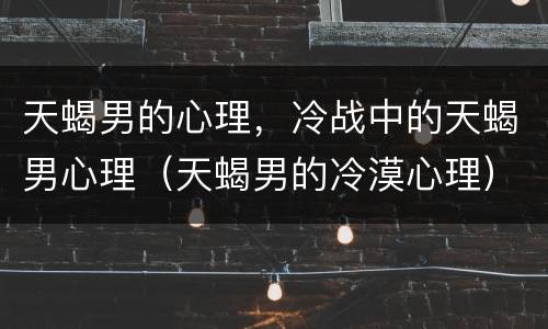 天蝎男的心理，冷战中的天蝎男心理（天蝎男的冷漠心理）