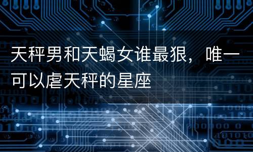天秤男和天蝎女谁最狠，唯一可以虐天秤的星座