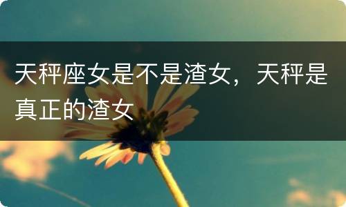 天秤座女是不是渣女，天秤是真正的渣女