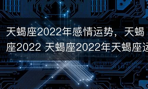 天蝎座2022年感情运势，天蝎座2022 天蝎座2022年天蝎座运势汇总