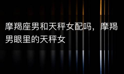 摩羯座男和天秤女配吗，摩羯男眼里的天秤女