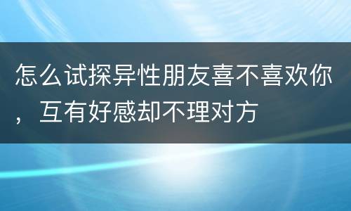 怎么试探异性朋友喜不喜欢你，互有好感却不理对方
