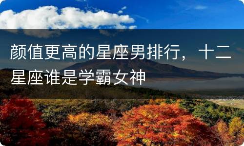 颜值更高的星座男排行，十二星座谁是学霸女神