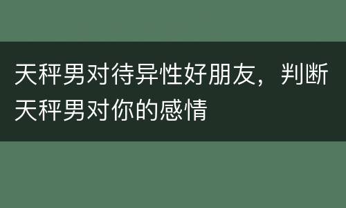 天秤男对待异性好朋友，判断天秤男对你的感情