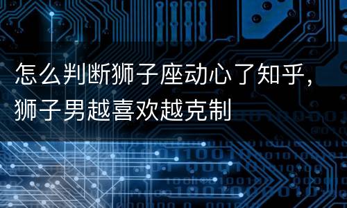 怎么判断狮子座动心了知乎，狮子男越喜欢越克制