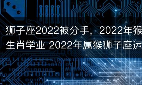 狮子座2022被分手，2022年猴生肖学业 2022年属猴狮子座运势