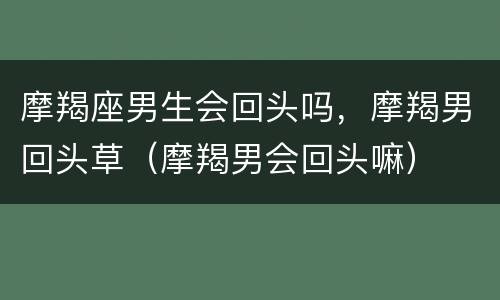 摩羯座男生会回头吗，摩羯男回头草（摩羯男会回头嘛）