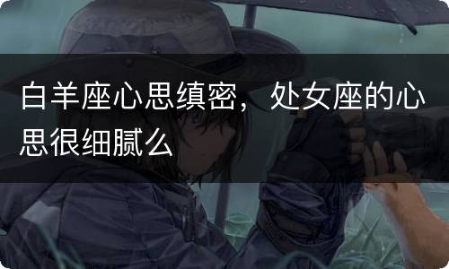 白羊座心思缜密，处女座的心思很细腻么