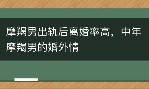 摩羯男出轨后离婚率高，中年摩羯男的婚外情