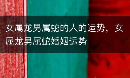 女属龙男属蛇的人的运势，女属龙男属蛇婚姻运势