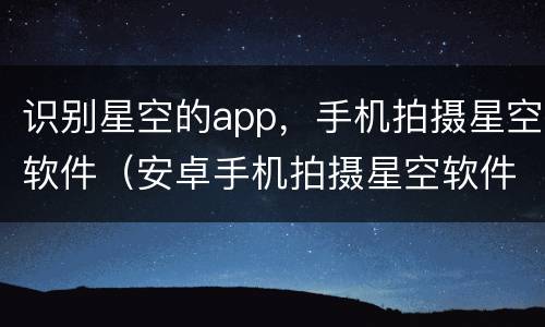 识别星空的app，手机拍摄星空软件（安卓手机拍摄星空软件）