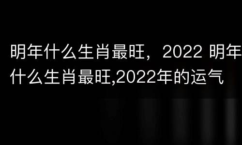 明年什么生肖最旺，2022 明年什么生肖最旺,2022年的运气
