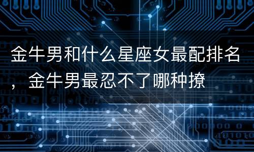 金牛男和什么星座女最配排名，金牛男最忍不了哪种撩
